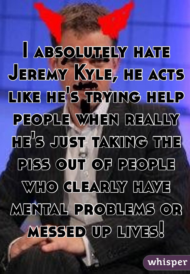 I absolutely hate Jeremy Kyle, he acts like he's trying help people when really he's just taking the piss out of people who clearly have mental problems or messed up lives! 