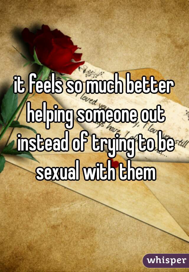 it feels so much better helping someone out instead of trying to be sexual with them
