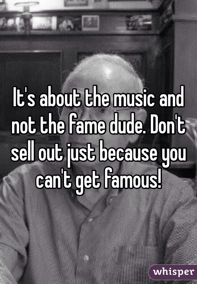 It's about the music and not the fame dude. Don't sell out just because you can't get famous!