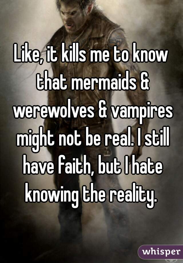 Like, it kills me to know that mermaids & werewolves & vampires might not be real. I still have faith, but I hate knowing the reality. 