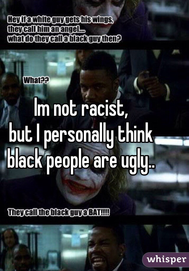 Im not racist, 
but I personally think black people are ugly..