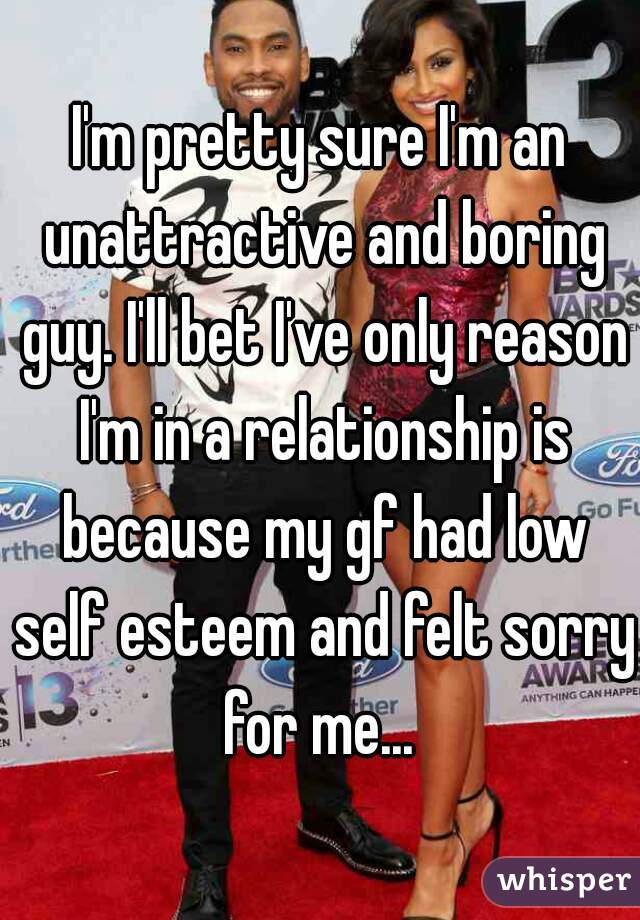 I'm pretty sure I'm an unattractive and boring guy. I'll bet I've only reason I'm in a relationship is because my gf had low self esteem and felt sorry for me... 