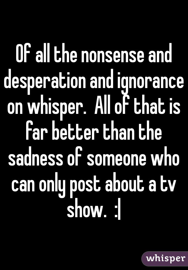 Of all the nonsense and desperation and ignorance on whisper.  All of that is far better than the sadness of someone who can only post about a tv show.  :| 