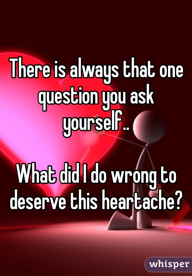There is always that one question you ask yourself..

What did I do wrong to deserve this heartache? 