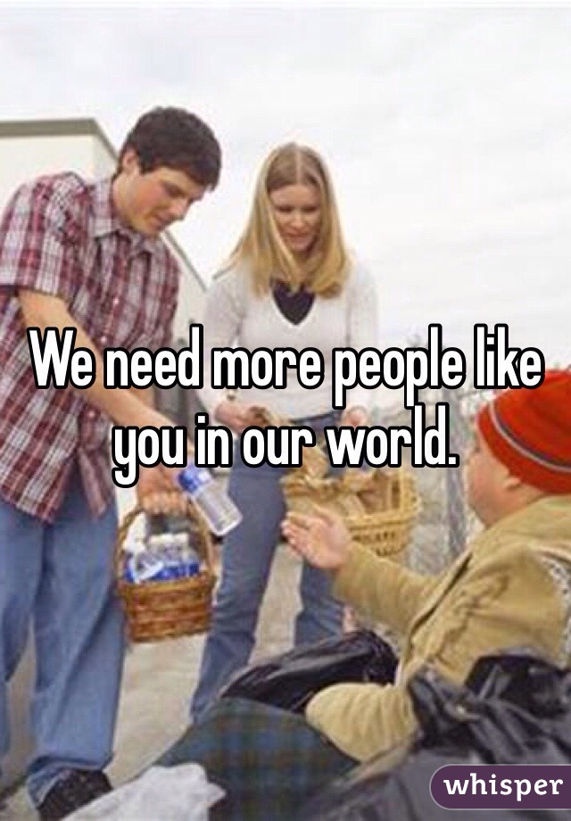 We need more people like you in our world. 