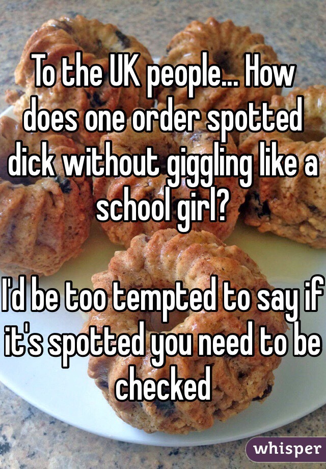 To the UK people... How does one order spotted dick without giggling like a school girl? 

I'd be too tempted to say if it's spotted you need to be checked 