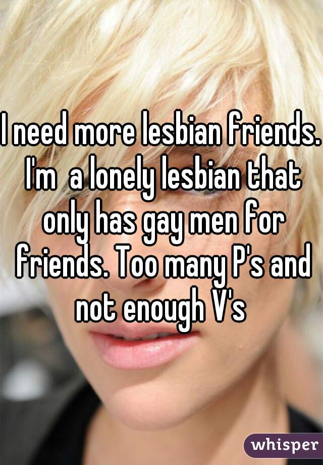 I need more lesbian friends. I'm  a lonely lesbian that only has gay men for friends. Too many P's and not enough V's 