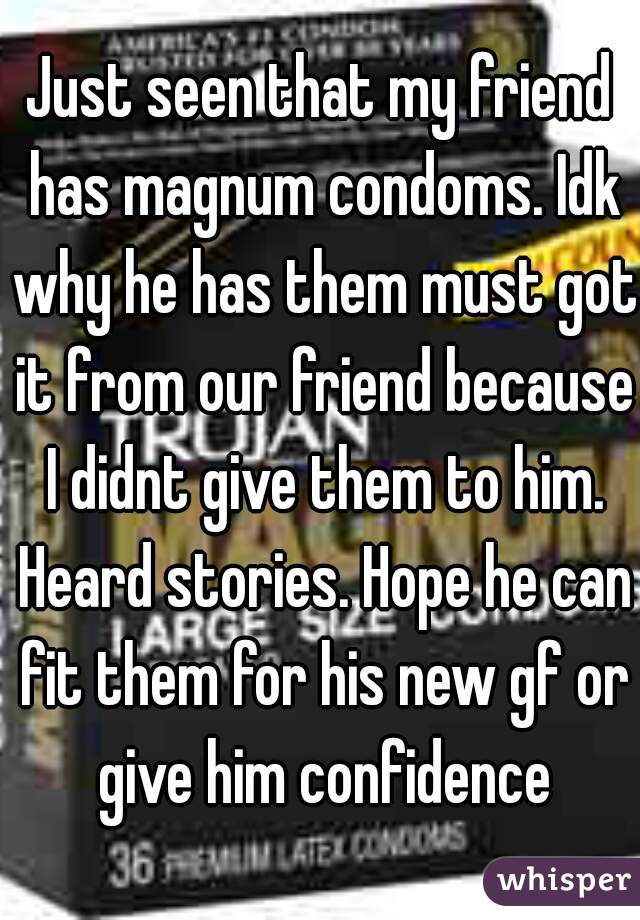 Just seen that my friend has magnum condoms. Idk why he has them must got it from our friend because I didnt give them to him. Heard stories. Hope he can fit them for his new gf or give him confidence