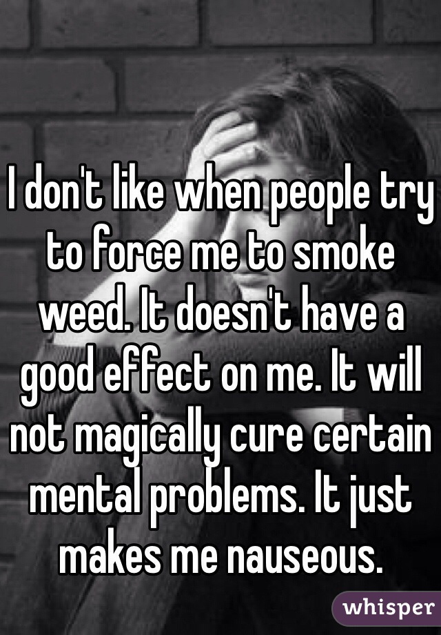 I don't like when people try to force me to smoke weed. It doesn't have a good effect on me. It will not magically cure certain mental problems. It just makes me nauseous.