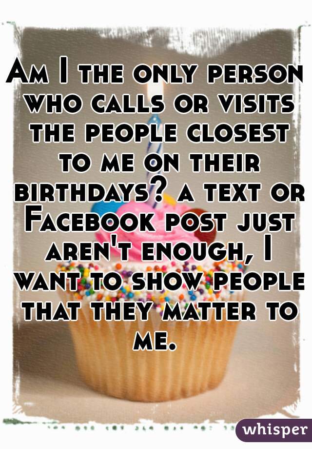 Am I the only person who calls or visits the people closest to me on their birthdays? a text or Facebook post just aren't enough, I want to show people that they matter to me. 