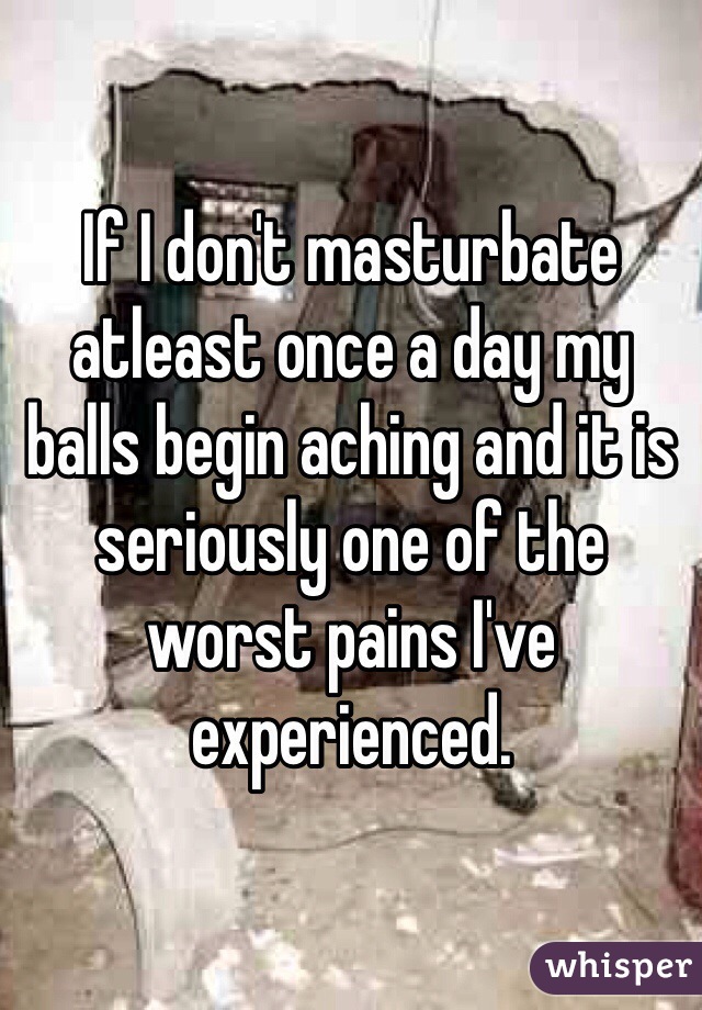 If I don't masturbate atleast once a day my balls begin aching and it is seriously one of the worst pains I've experienced.