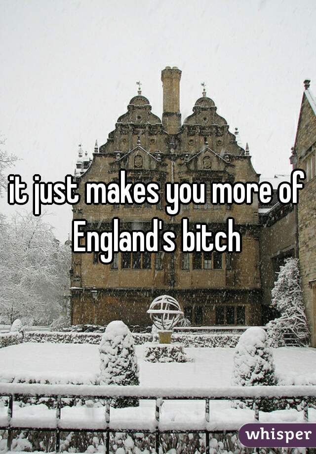 it just makes you more of England's bitch 