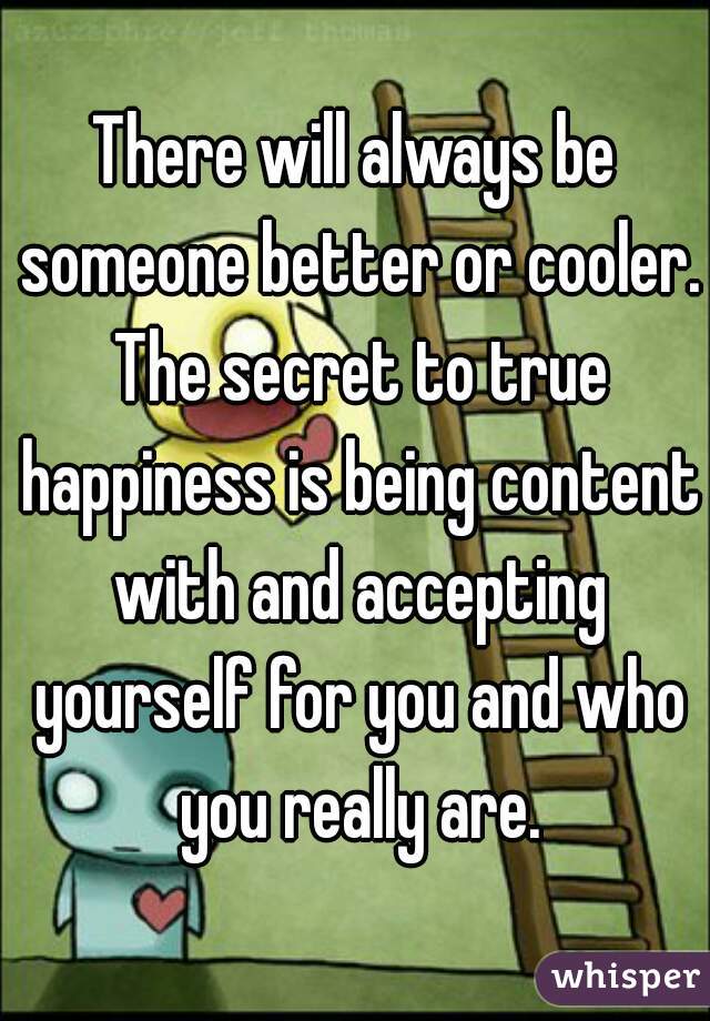 There will always be someone better or cooler. The secret to true happiness is being content with and accepting yourself for you and who you really are.