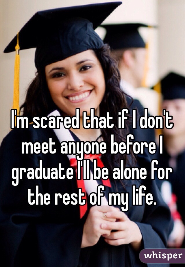I'm scared that if I don't meet anyone before I graduate I'll be alone for the rest of my life.
