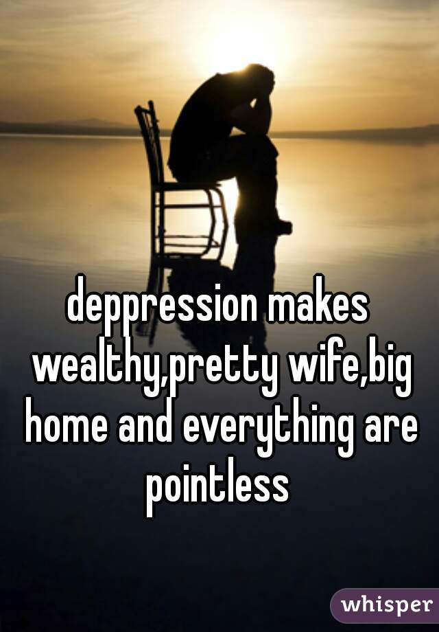 deppression makes wealthy,pretty wife,big home and everything are pointless 