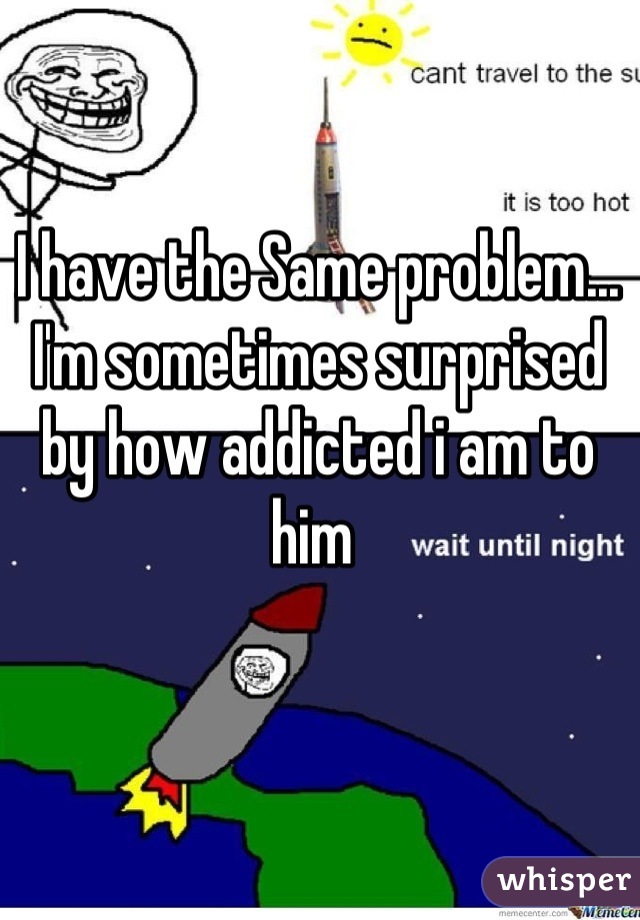 I have the Same problem... I'm sometimes surprised by how addicted i am to him 