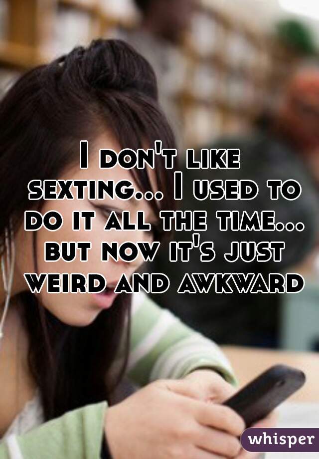 I don't like sexting... I used to do it all the time... but now it's just weird and awkward