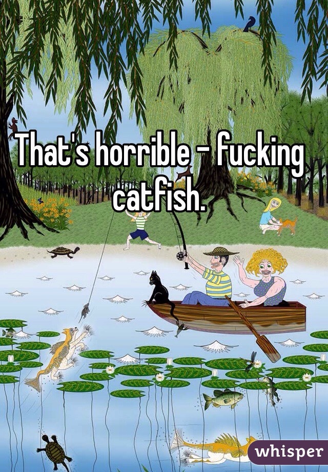 That's horrible - fucking catfish.