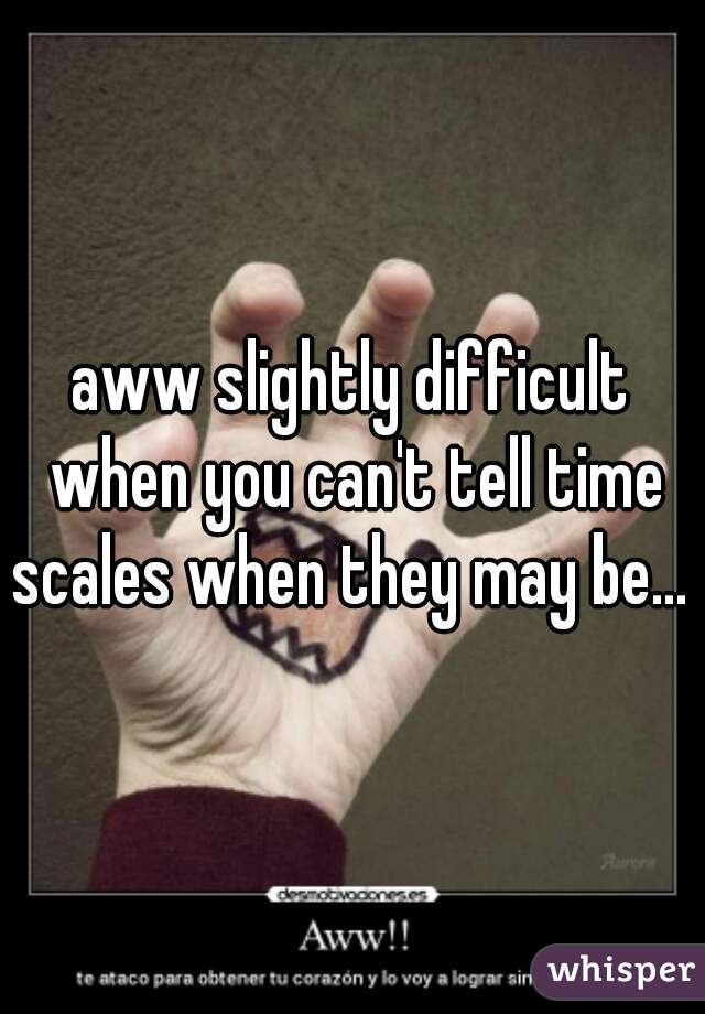 aww slightly difficult when you can't tell time scales when they may be... 