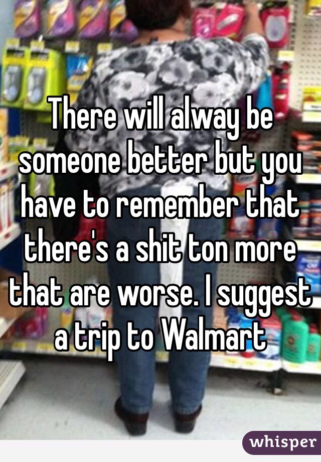 There will alway be someone better but you have to remember that there's a shit ton more that are worse. I suggest a trip to Walmart 