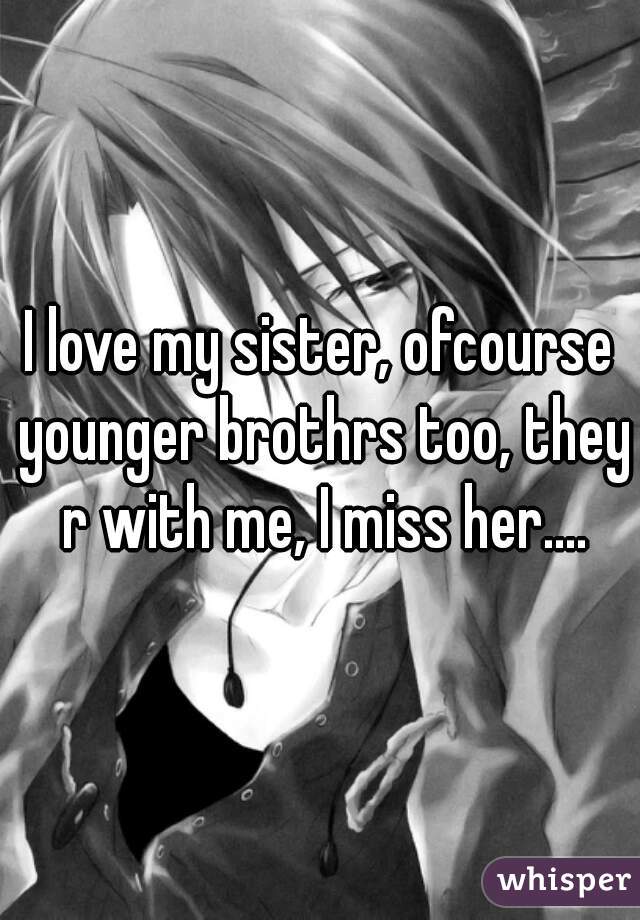 I love my sister, ofcourse younger brothrs too, they r with me, I miss her....