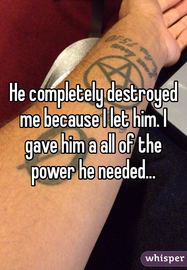 He completely destroyed me because I let him. I gave him a all of the power he needed...