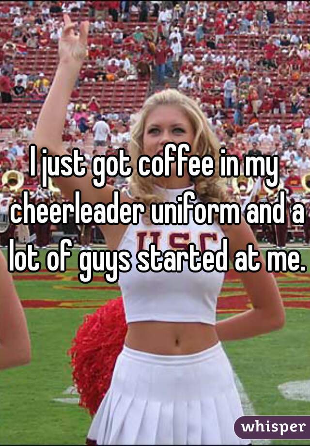 I just got coffee in my cheerleader uniform and a lot of guys started at me.