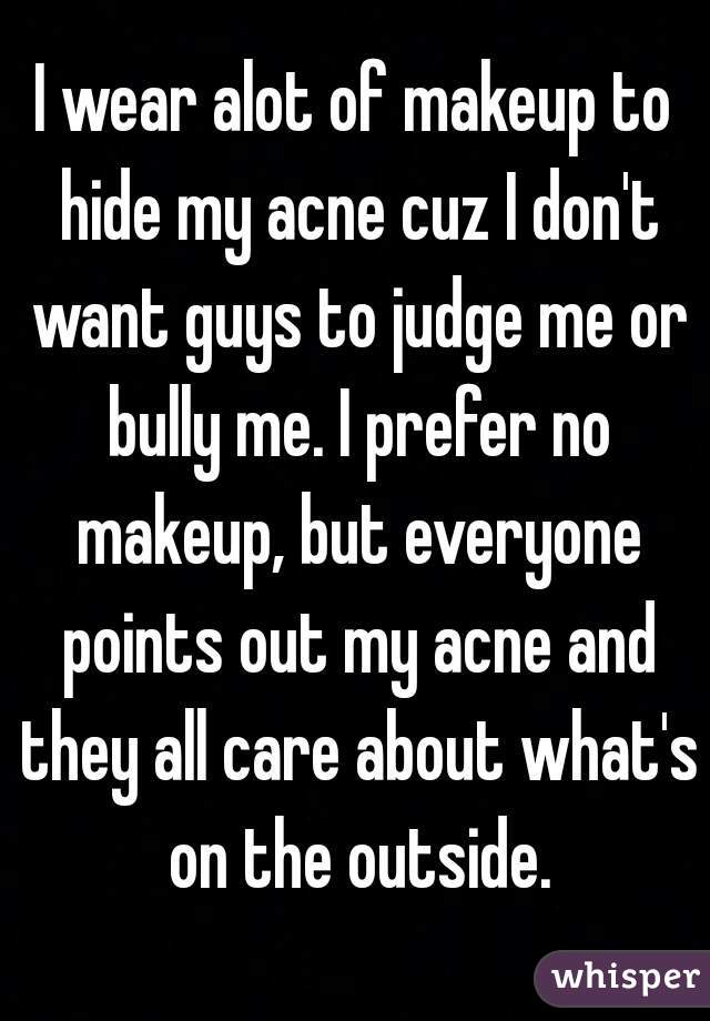I wear alot of makeup to hide my acne cuz I don't want guys to judge me or bully me. I prefer no makeup, but everyone points out my acne and they all care about what's on the outside.