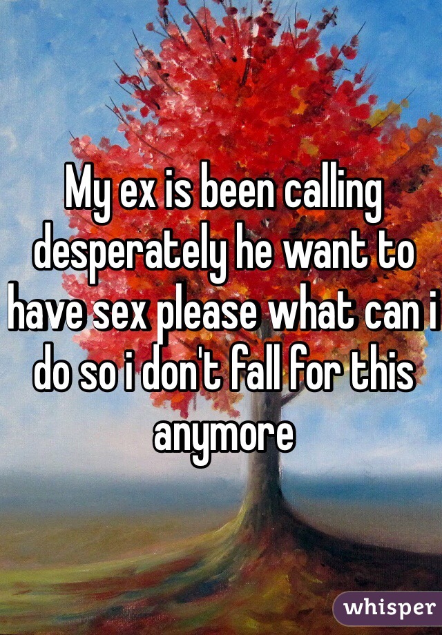 My ex is been calling desperately he want to have sex please what can i do so i don't fall for this anymore 