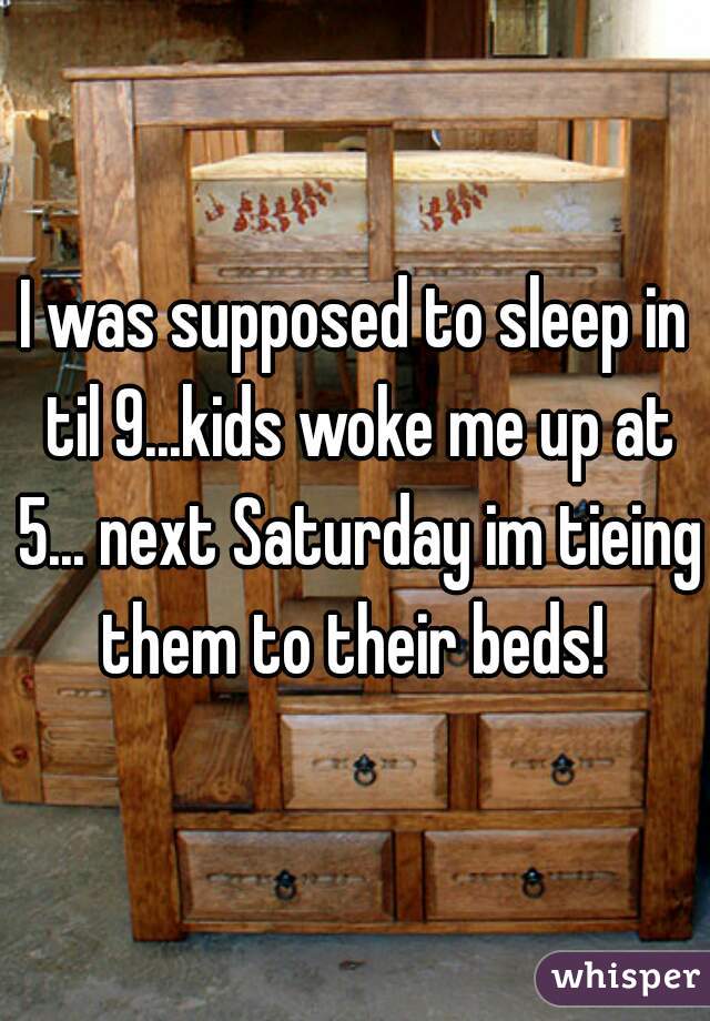 I was supposed to sleep in til 9...kids woke me up at 5... next Saturday im tieing them to their beds! 