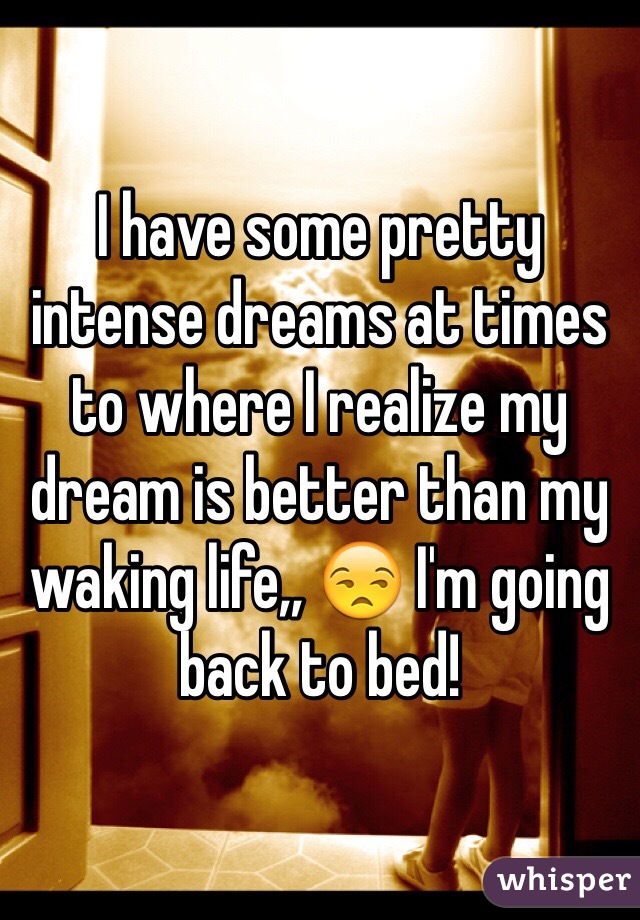 I have some pretty intense dreams at times to where I realize my dream is better than my waking life,, 😒 I'm going back to bed!
