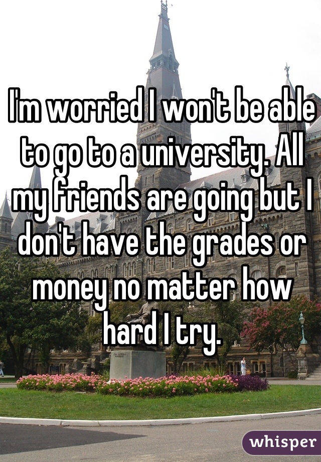 I'm worried I won't be able to go to a university. All my friends are going but I don't have the grades or money no matter how hard I try.