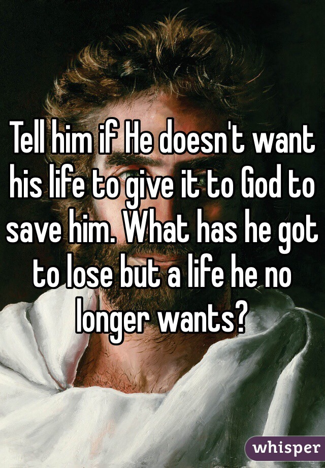 Tell him if He doesn't want his life to give it to God to save him. What has he got to lose but a life he no longer wants?