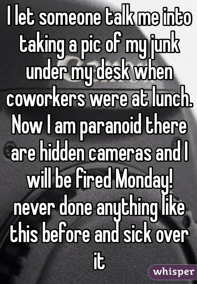 I let someone talk me into taking a pic of my junk under my desk when coworkers were at lunch.  Now I am paranoid there are hidden cameras and I will be fired Monday!
never done anything like this before and sick over it