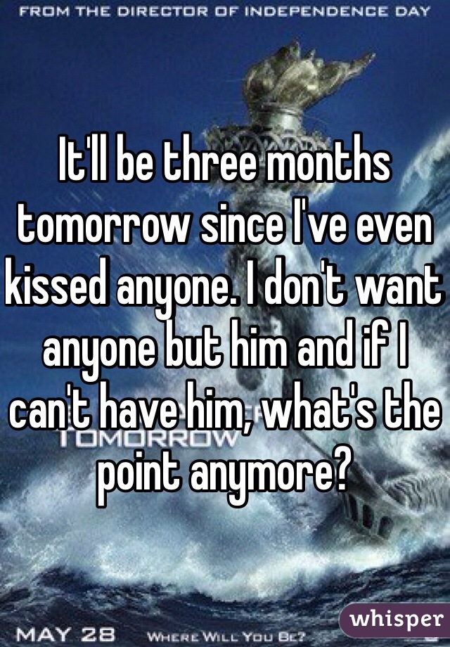 It'll be three months tomorrow since I've even kissed anyone. I don't want anyone but him and if I can't have him, what's the point anymore?