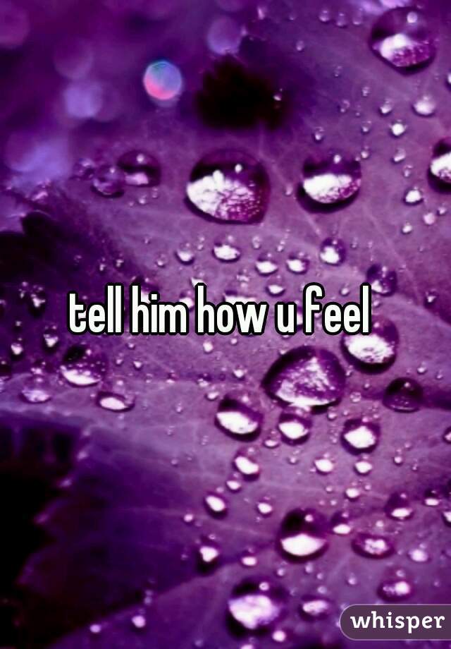 tell him how u feel 