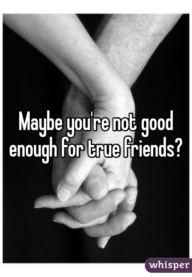 Maybe you're not good enough for true friends? 