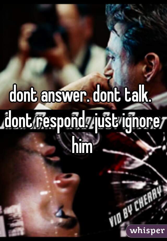 dont answer. dont talk. dont respond.  just ignore him
