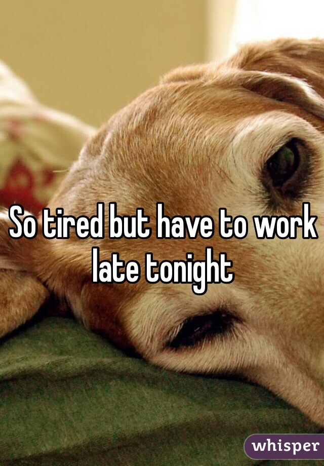 So tired but have to work late tonight