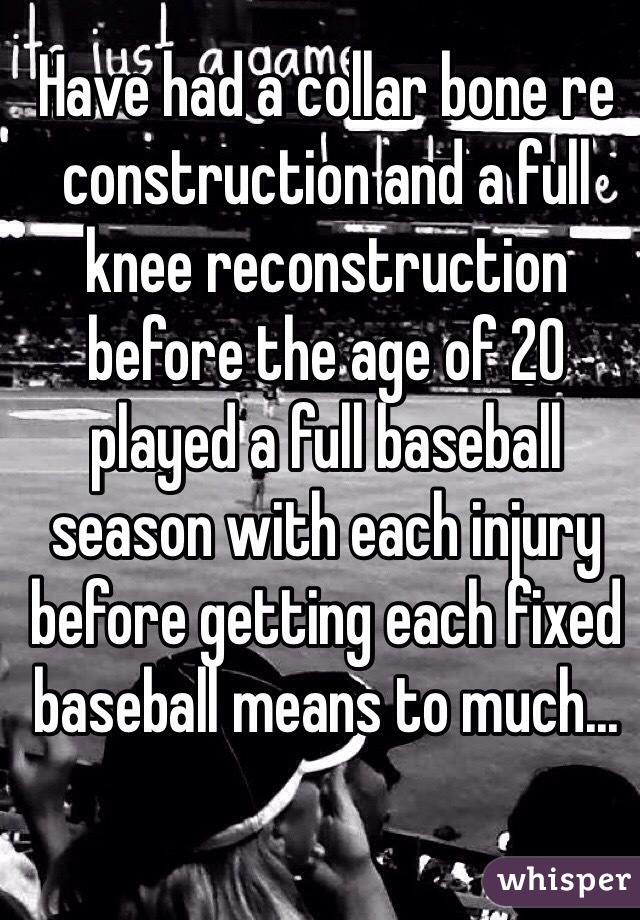 Have had a collar bone re construction and a full knee reconstruction before the age of 20 played a full baseball season with each injury before getting each fixed baseball means to much... 