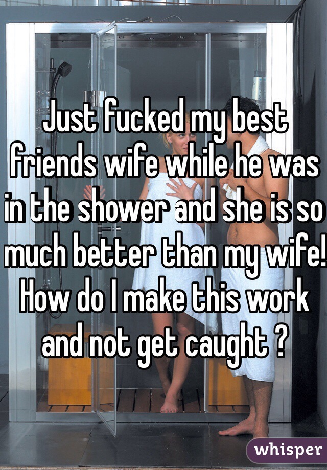 Just fucked my best friends wife while he was in the shower and she is so much better than my wife! How do I make this work and not get caught ? 
