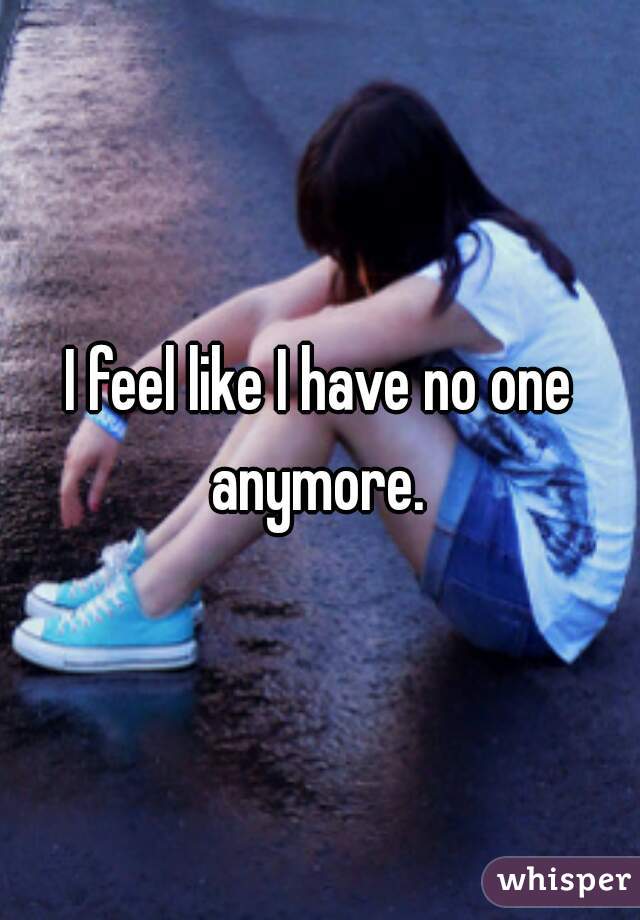I feel like I have no one anymore. 