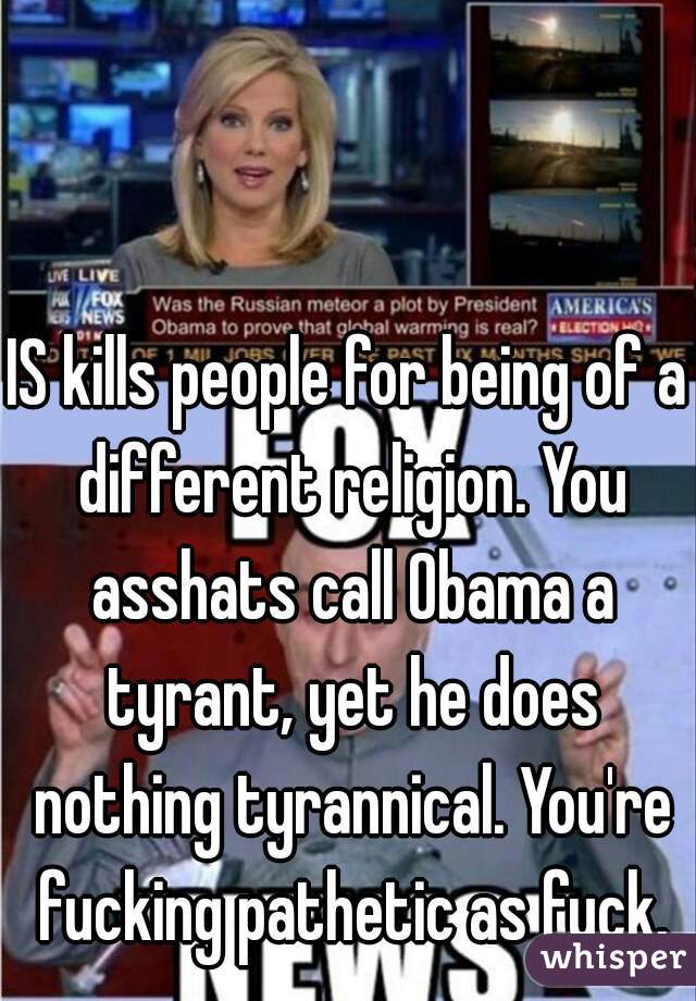IS kills people for being of a different religion. You asshats call Obama a tyrant, yet he does nothing tyrannical. You're fucking pathetic as fuck.