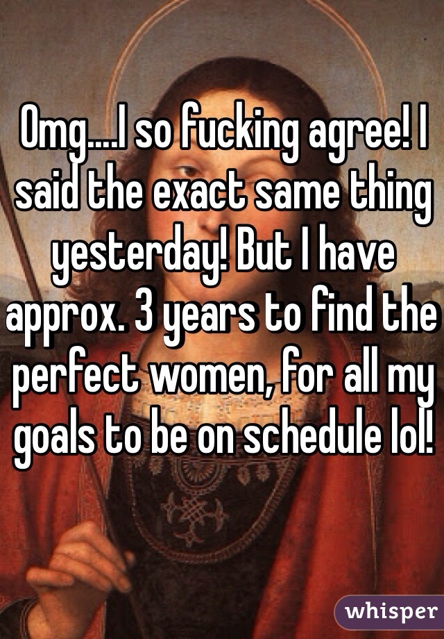 Omg....I so fucking agree! I said the exact same thing yesterday! But I have approx. 3 years to find the perfect women, for all my goals to be on schedule lol!