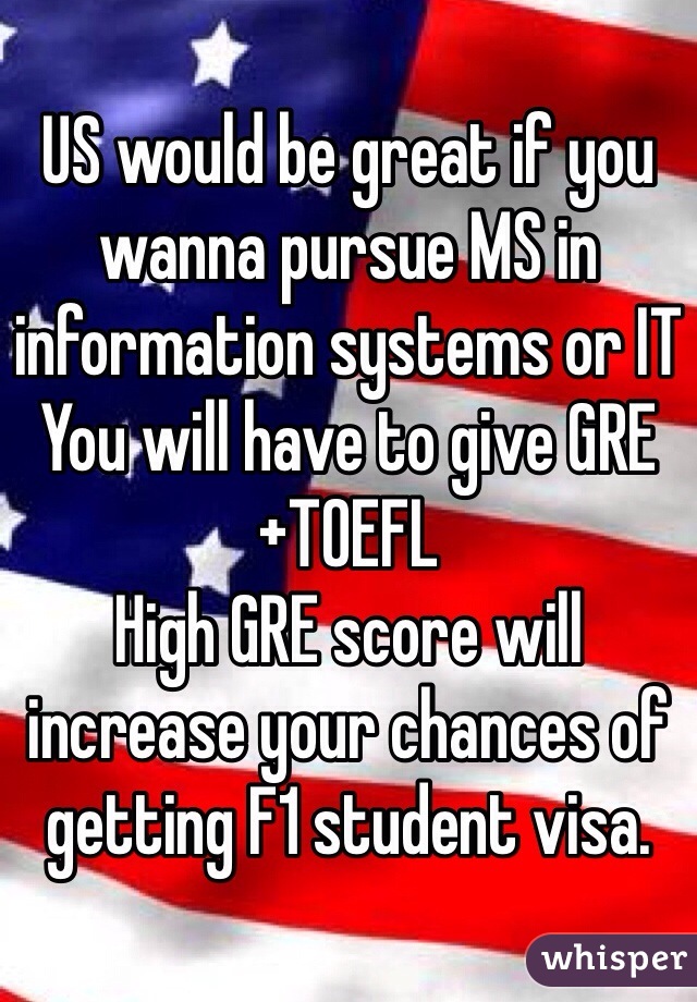 US would be great if you wanna pursue MS in information systems or IT
You will have to give GRE+TOEFL
High GRE score will increase your chances of getting F1 student visa.