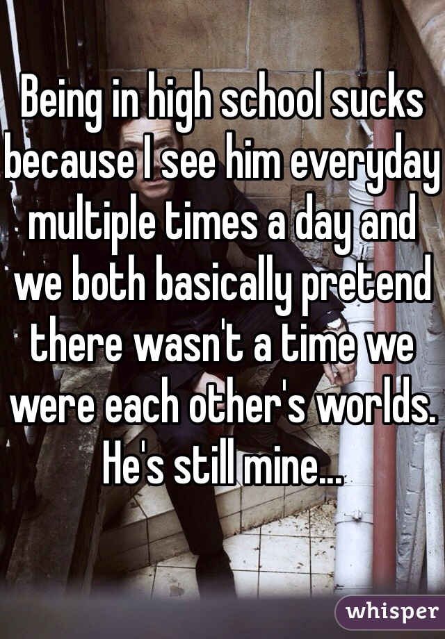 Being in high school sucks because I see him everyday multiple times a day and we both basically pretend there wasn't a time we were each other's worlds. He's still mine...