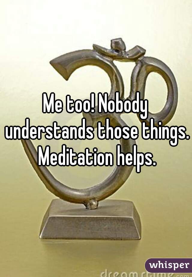 Me too! Nobody understands those things. Meditation helps.