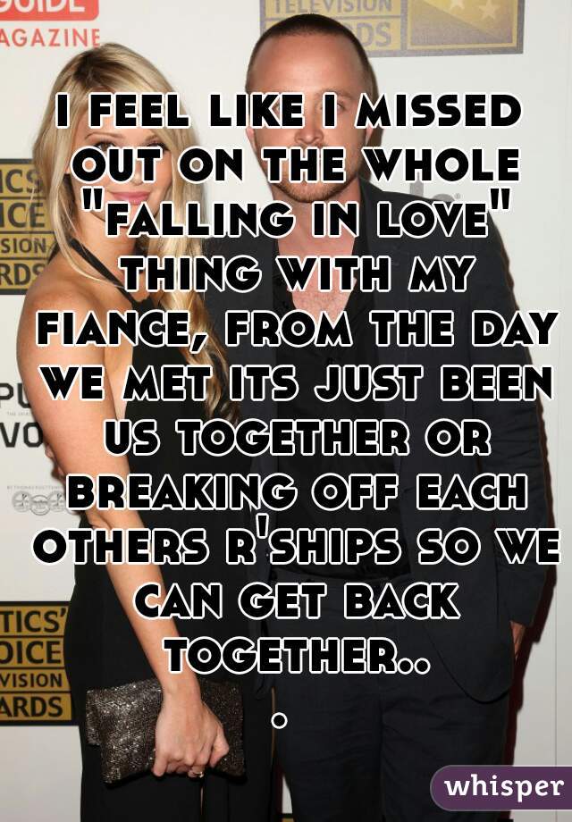 i feel like i missed out on the whole "falling in love" thing with my fiance, from the day we met its just been us together or breaking off each others r'ships so we can get back together... 