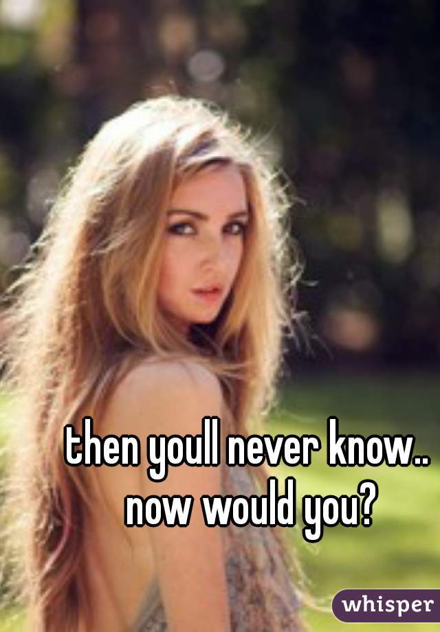 then youll never know.. now would you?