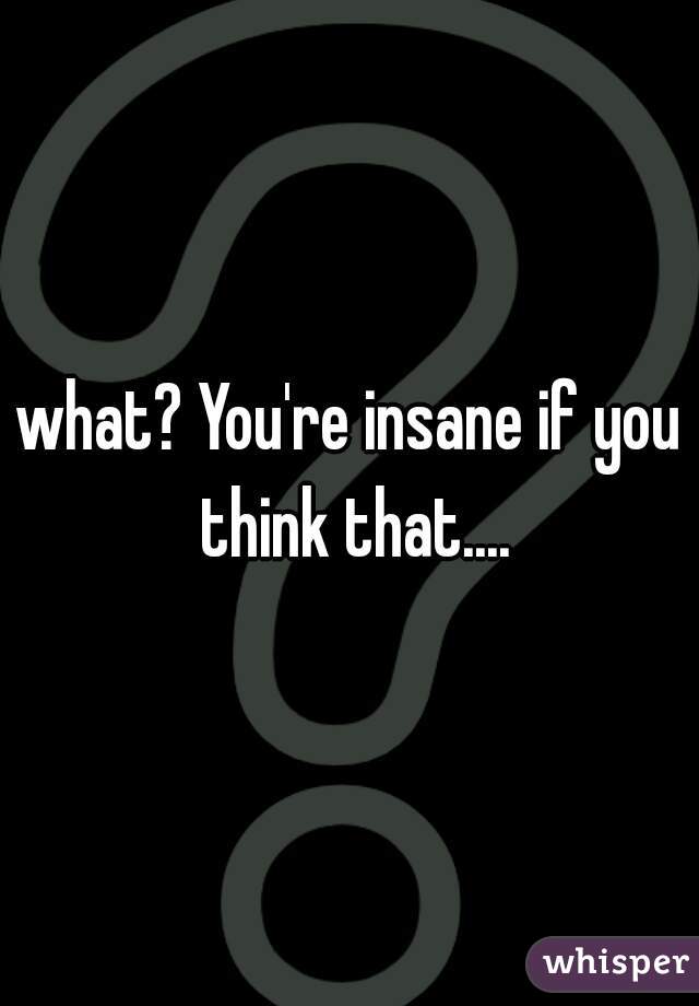what? You're insane if you think that....